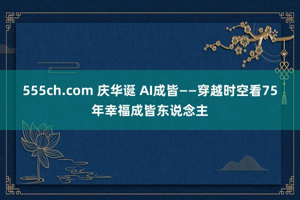 555ch.com 庆华诞 AI成皆——穿越时空看75年幸福成皆东说念主