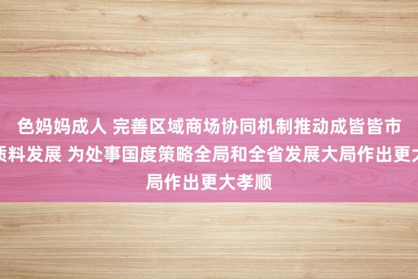 色妈妈成人 完善区域商场协同机制推动成皆皆市圈高质料发展 为处事国度策略全局和全省发展大局作出更大孝顺