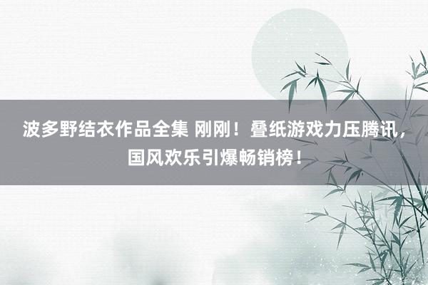 波多野结衣作品全集 刚刚！叠纸游戏力压腾讯，国风欢乐引爆畅销榜！