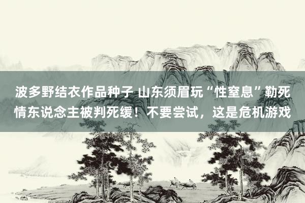 波多野结衣作品种子 山东须眉玩“性窒息”勒死情东说念主被判死缓！不要尝试，这是危机游戏