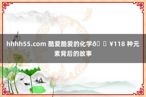 hhhh55.com 酷爱酷爱的化学💥118 种元素背后的故事