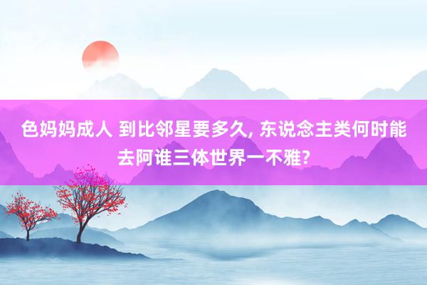 色妈妈成人 到比邻星要多久， 东说念主类何时能去阿谁三体世界一不雅?