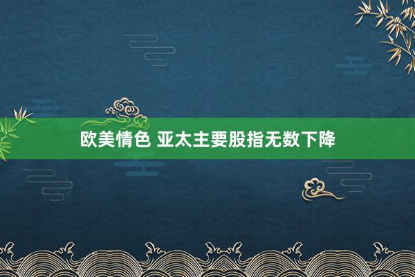 欧美情色 亚太主要股指无数下降