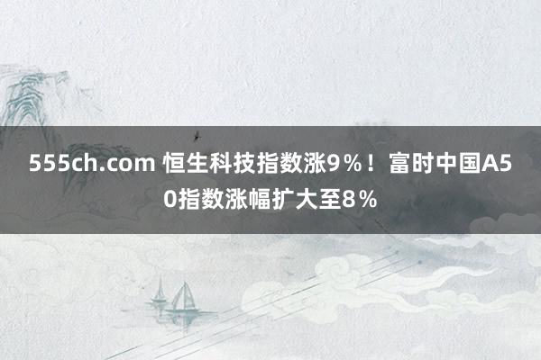 555ch.com 恒生科技指数涨9％！富时中国A50指数涨幅扩大至8％