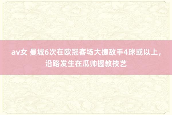 av女 曼城6次在欧冠客场大捷敌手4球或以上，沿路发生在瓜帅握教技艺