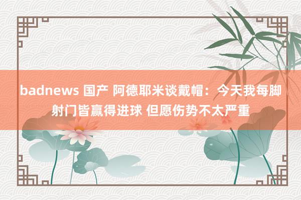 badnews 国产 阿德耶米谈戴帽：今天我每脚射门皆赢得进球 但愿伤势不太严重