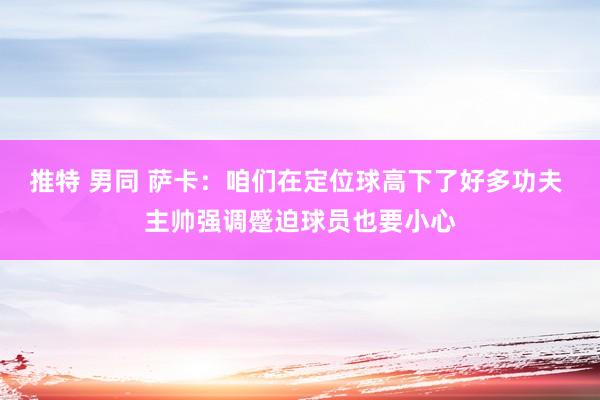 推特 男同 萨卡：咱们在定位球高下了好多功夫 主帅强调蹙迫球员也要小心