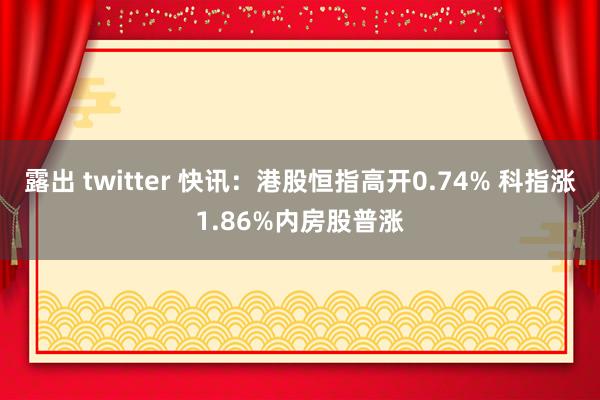 露出 twitter 快讯：港股恒指高开0.74% 科指涨1.86%内房股普涨