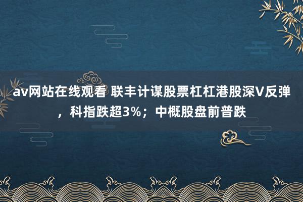 av网站在线观看 联丰计谋股票杠杠港股深V反弹，科指跌超3%；中概股盘前普跌