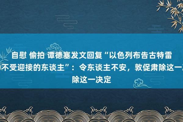 自慰 偷拍 谭德塞发文回复“以色列布告古特雷斯为不受迎接的东谈主”：令东谈主不安，敦促肃除这一决定