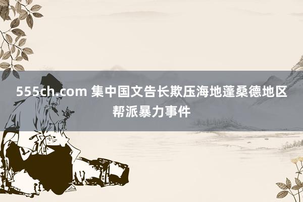 555ch.com 集中国文告长欺压海地蓬桑德地区帮派暴力事件