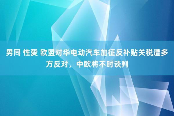 男同 性愛 欧盟对华电动汽车加征反补贴关税遭多方反对，中欧将不时谈判