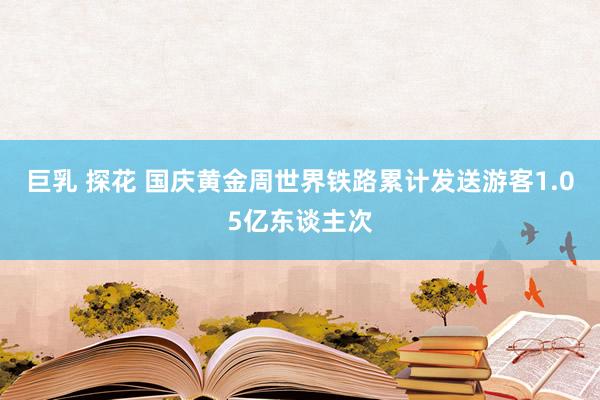 巨乳 探花 国庆黄金周世界铁路累计发送游客1.05亿东谈主次