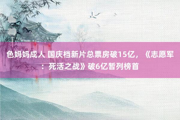 色妈妈成人 国庆档新片总票房破15亿，《志愿军：死活之战》破6亿暂列榜首