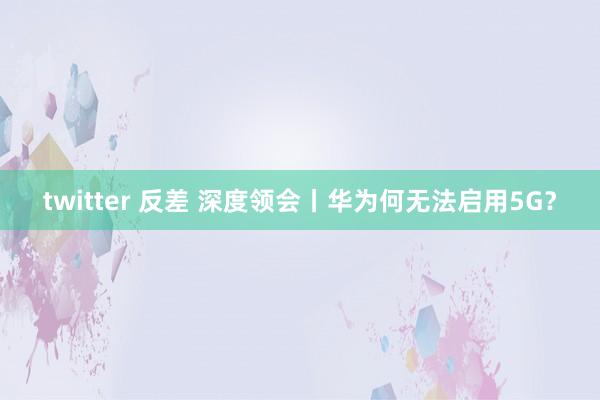 twitter 反差 深度领会丨华为何无法启用5G？