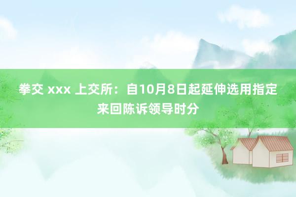 拳交 xxx 上交所：自10月8日起延伸选用指定来回陈诉领导时分