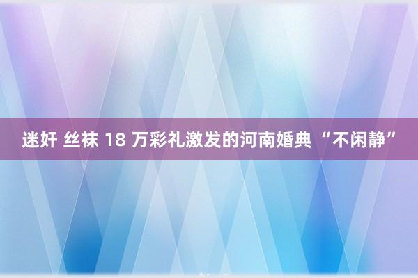 迷奸 丝袜 18 万彩礼激发的河南婚典 “不闲静”