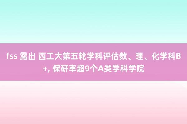 fss 露出 西工大第五轮学科评估数、理、化学科B+, 保研率超9个A类学科学院