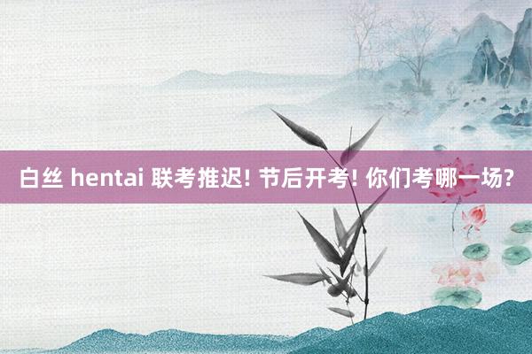 白丝 hentai 联考推迟! 节后开考! 你们考哪一场?