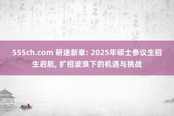 555ch.com 研途新章: 2025年硕士参议生招生启航, 扩招波浪下的机遇与挑战