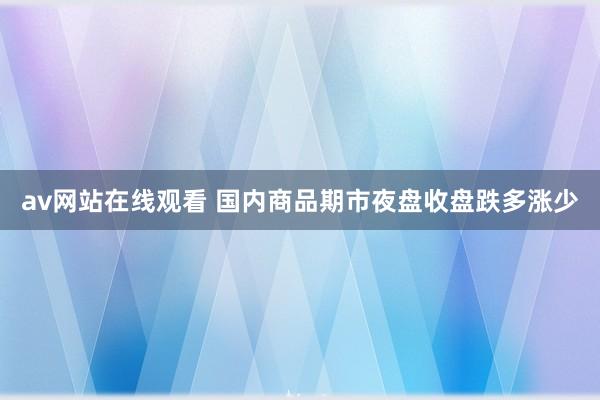 av网站在线观看 国内商品期市夜盘收盘跌多涨少