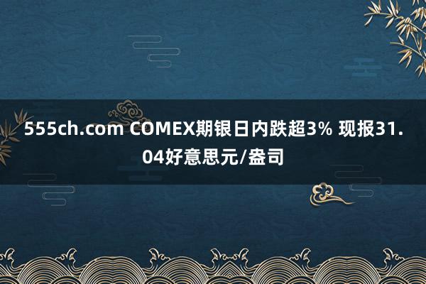 555ch.com COMEX期银日内跌超3% 现报31.04好意思元/盎司