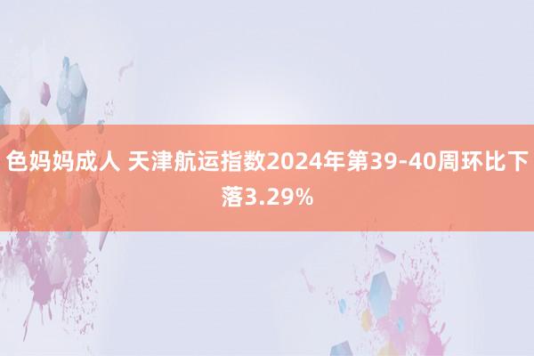 色妈妈成人 天津航运指数2024年第39-40周环比下落3.29%