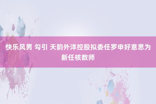 快乐风男 勾引 天韵外洋控股拟委任罗申好意思为新任核数师