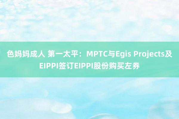 色妈妈成人 第一太平：MPTC与Egis Projects及EIPPI签订EIPPI股份购买左券