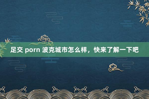 足交 porn 波克城市怎么样，快来了解一下吧