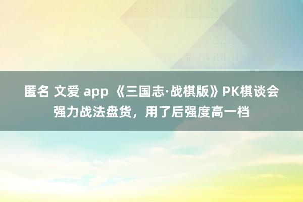 匿名 文爱 app 《三国志·战棋版》PK棋谈会强力战法盘货，用了后强度高一档