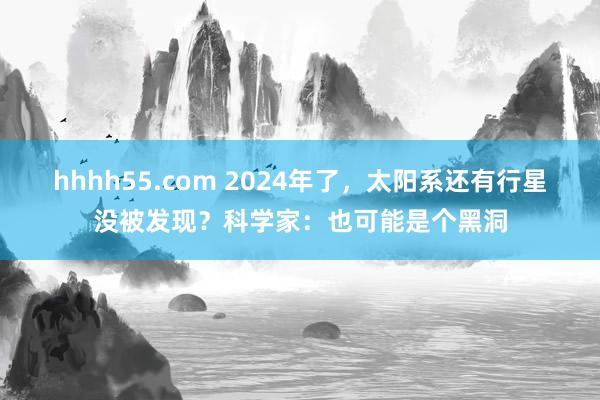 hhhh55.com 2024年了，太阳系还有行星没被发现？科学家：也可能是个黑洞