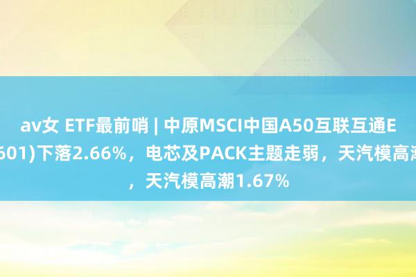 av女 ETF最前哨 | 中原MSCI中国A50互联互通ETF(159601)下落2.66%，电芯及PACK主题走弱，天汽模高潮1.67%