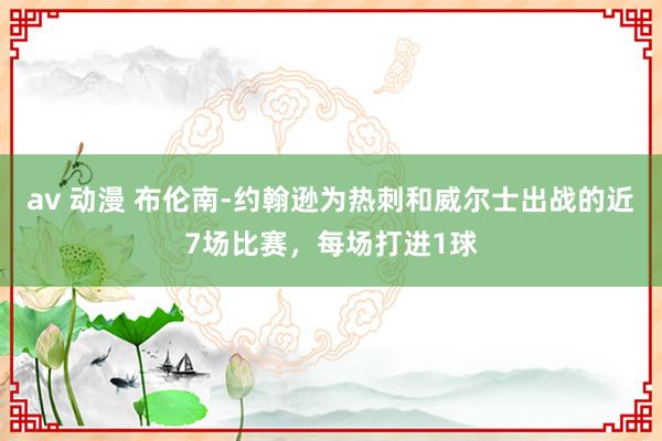 av 动漫 布伦南-约翰逊为热刺和威尔士出战的近7场比赛，每场打进1球