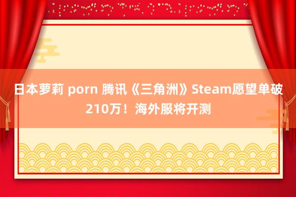 日本萝莉 porn 腾讯《三角洲》Steam愿望单破210万！海外服将开测