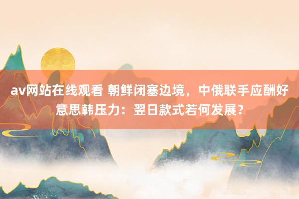 av网站在线观看 朝鲜闭塞边境，中俄联手应酬好意思韩压力：翌日款式若何发展？