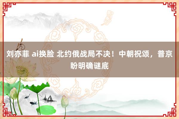 刘亦菲 ai换脸 北约俄战局不决！中朝祝颂，普京盼明确谜底