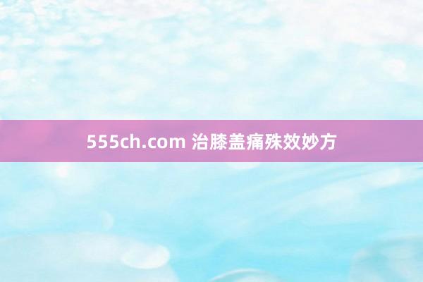 555ch.com 治膝盖痛殊效妙方