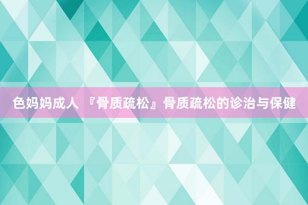 色妈妈成人 『骨质疏松』骨质疏松的诊治与保健