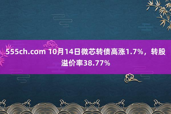 555ch.com 10月14日微芯转债高涨1.7%，转股溢价率38.77%