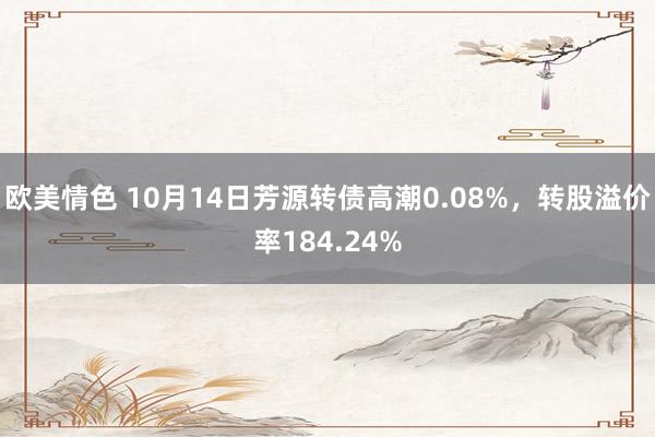 欧美情色 10月14日芳源转债高潮0.08%，转股溢价率184.24%