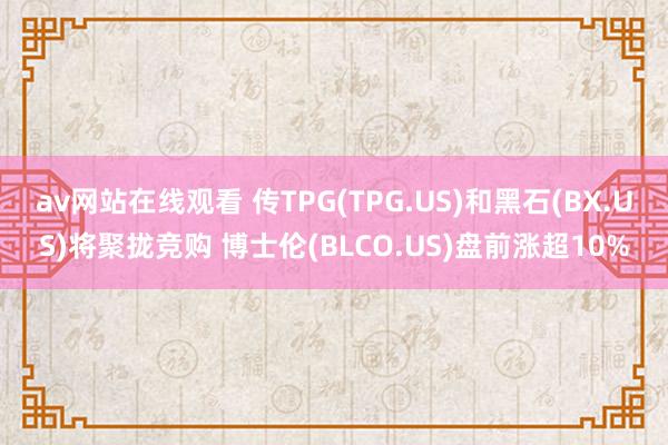 av网站在线观看 传TPG(TPG.US)和黑石(BX.US)将聚拢竞购 博士伦(BLCO.US)盘前涨超10%