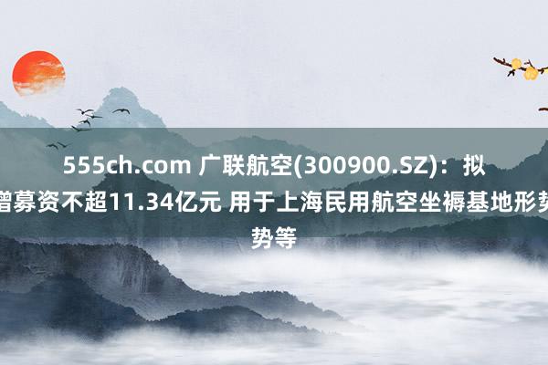 555ch.com 广联航空(300900.SZ)：拟定增募资不超11.34亿元 用于上海民用航空坐褥基地形势等