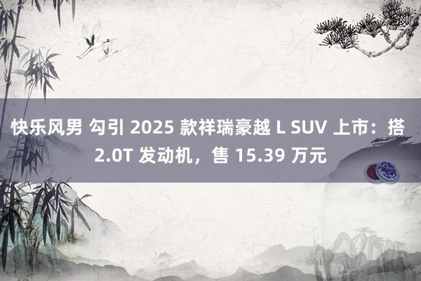 快乐风男 勾引 2025 款祥瑞豪越 L SUV 上市：搭 2.0T 发动机，售 15.39 万元