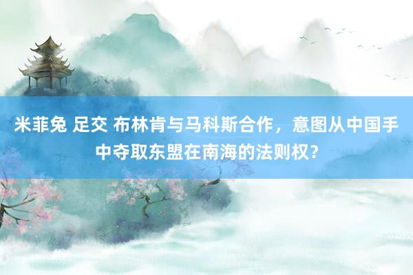 米菲兔 足交 布林肯与马科斯合作，意图从中国手中夺取东盟在南海的法则权？