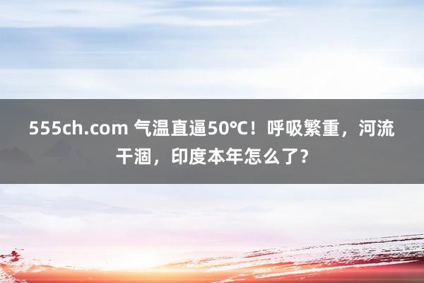 555ch.com 气温直逼50℃！呼吸繁重，河流干涸，印度本年怎么了？