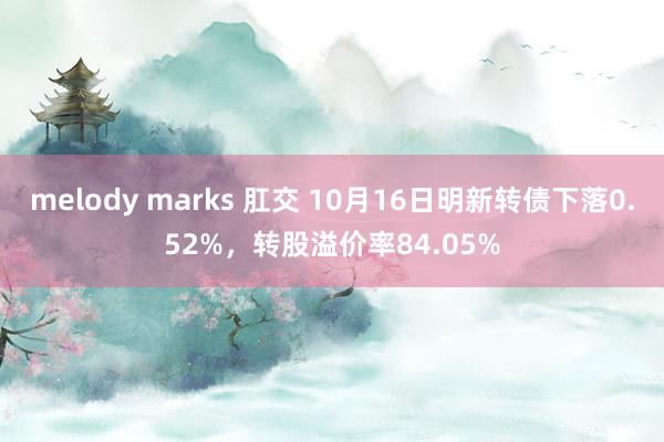 melody marks 肛交 10月16日明新转债下落0.52%，转股溢价率84.05%