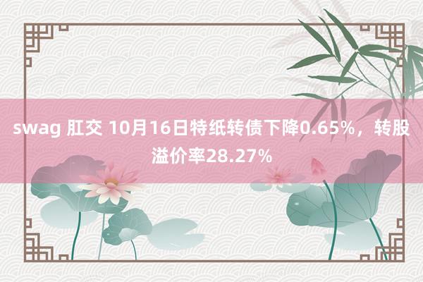 swag 肛交 10月16日特纸转债下降0.65%，转股溢价率28.27%