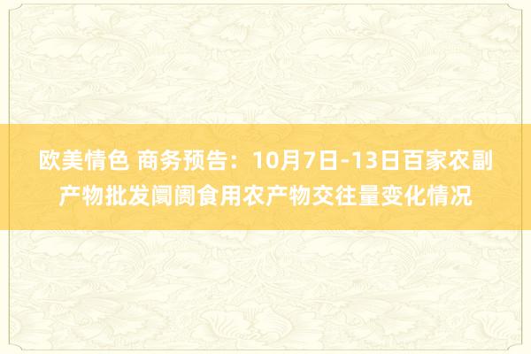 欧美情色 商务预告：10月7日-13日百家农副产物批发阛阓食用农产物交往量变化情况