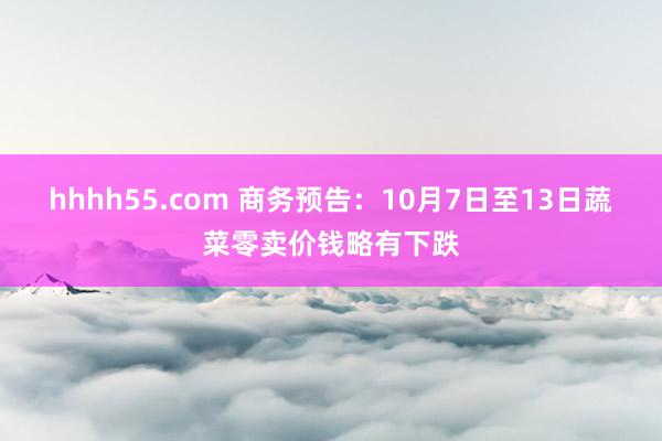 hhhh55.com 商务预告：10月7日至13日蔬菜零卖价钱略有下跌